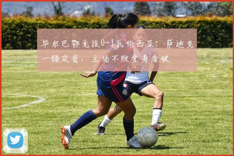 毕尔巴鄂竞技0-1瓦伦西亚:萨迪克一锤定音,主场不败金身告破