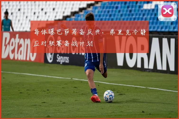每体曝巴萨筹备庆典，弗里克冷静应对联赛备战计划