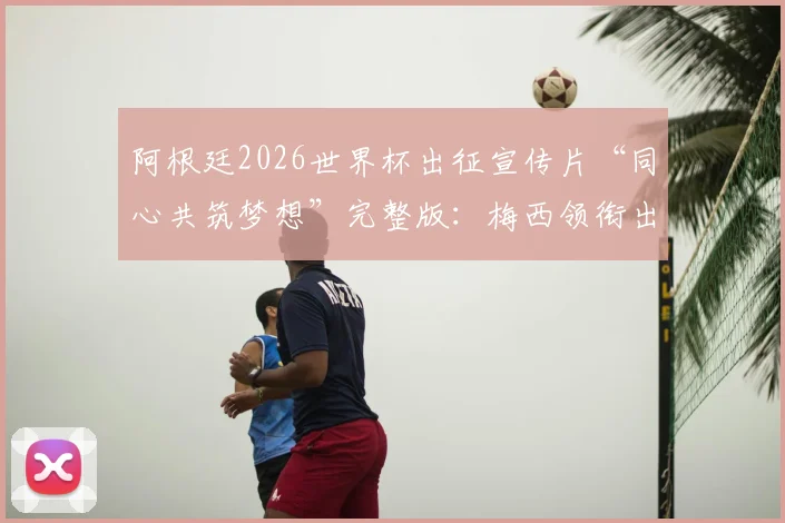 阿根廷2026世界杯出征宣传片“同心共筑梦想”完整版：梅西领衔出镜，高清资源及球员镜头深度解读