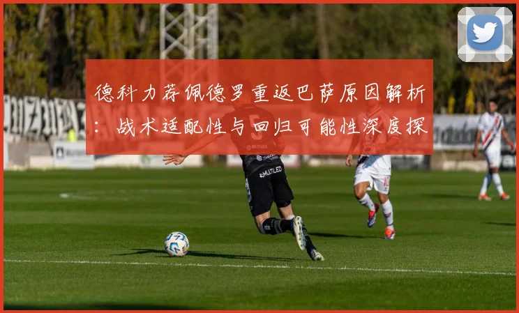 德科力荐佩德罗重返巴萨原因解析:战术适配性与回归可能性深度探讨