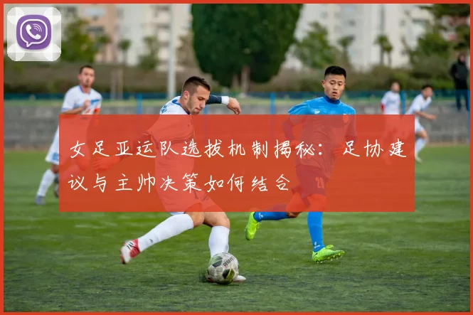 女足亚运队选拔机制揭秘：足协建议与主帅决策如何结合