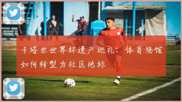 卡塔尔世界杯遗产巡礼：体育场馆如何转型为社区地标