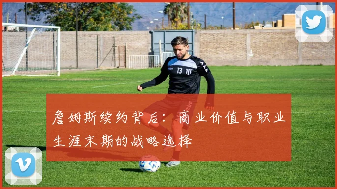 詹姆斯续约背后:商业价值与职业生涯末期的战略选择