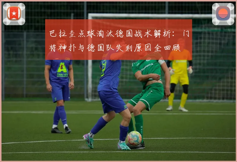 巴拉圭点球淘汰德国战术解析：门将神扑与德国队失利原因全回顾