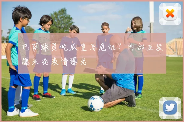 巴萨球员吃瓜皇马危机？内部互发爆米花表情曝光