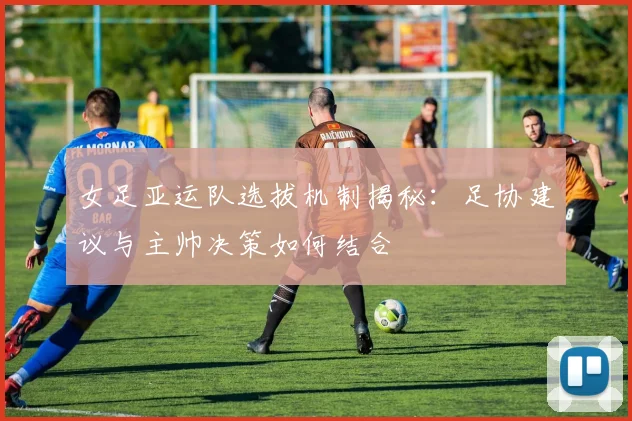 女足亚运队选拔机制揭秘：足协建议与主帅决策如何结合