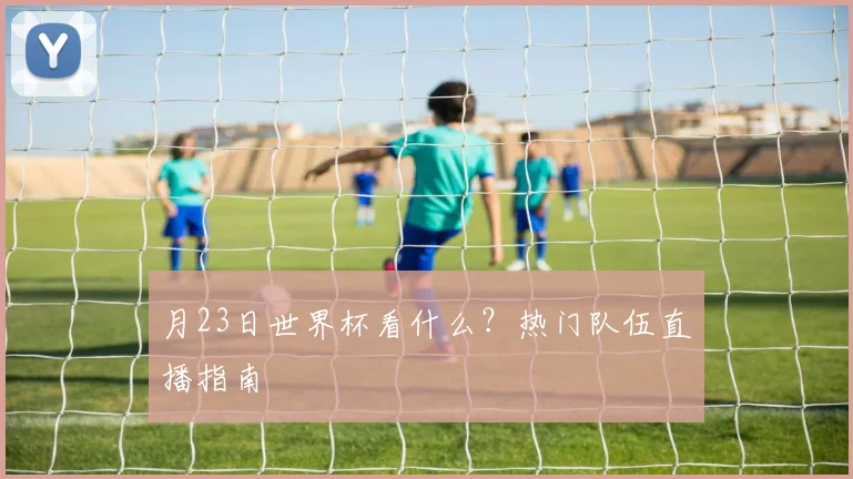 月23日世界杯看什么?热门队伍直播指南