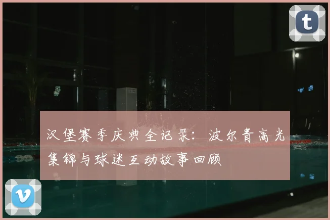 汉堡赛季庆典全记录:波尔青高光集锦与球迷互动故事回顾