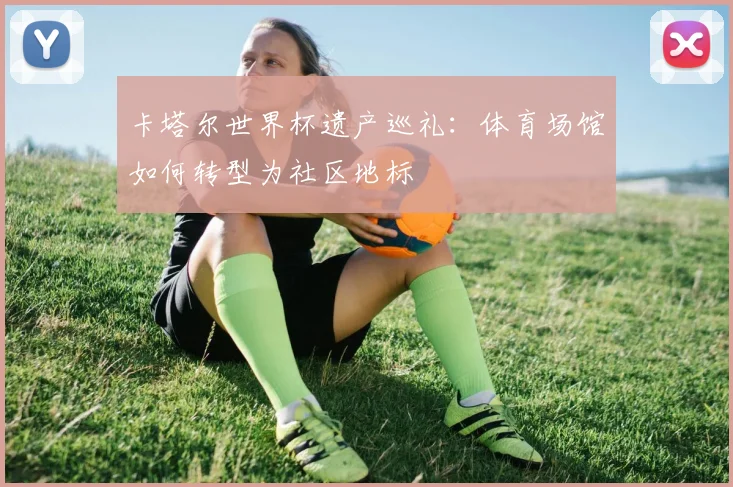 卡塔尔世界杯遗产巡礼：体育场馆如何转型为社区地标